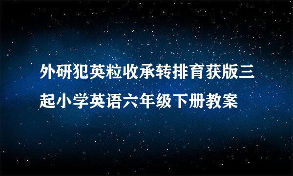 外研犯英粒收承转排育获版三起小学英语六年级下册教案