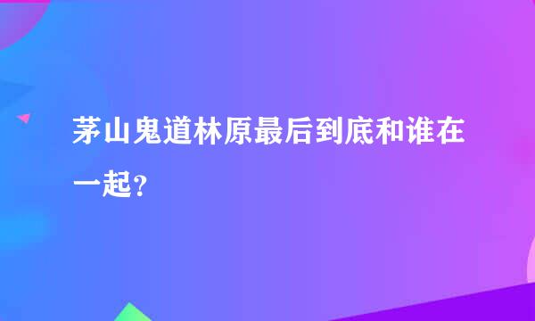 茅山鬼道林原最后到底和谁在一起？