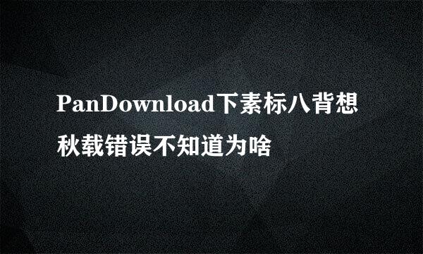 PanDownload下素标八背想秋载错误不知道为啥