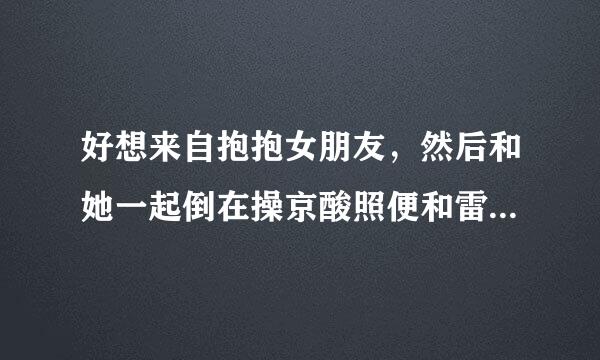 好想来自抱抱女朋友，然后和她一起倒在操京酸照便和雷软软的被子上，两个人紧紧地贴在一起睡觉，咋办？