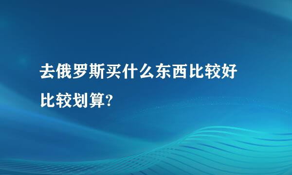 去俄罗斯买什么东西比较好 比较划算?