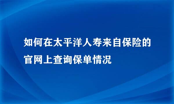 如何在太平洋人寿来自保险的官网上查询保单情况