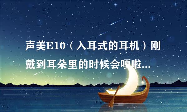 声美E10（入耳式的耳机）刚戴到耳朵里的时候会嘎啦嘎啦的来自响怎么办