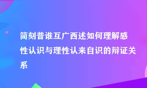 简刻普谁互广西述如何理解感性认识与理性认来自识的辩证关系