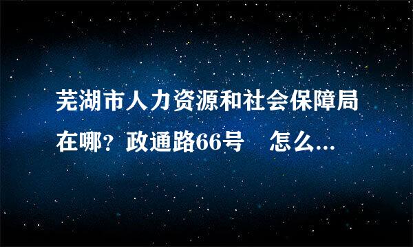 芜湖市人力资源和社会保障局在哪？政通路66号 怎么坐车？和原来渡春路那里不是 一个啊 。