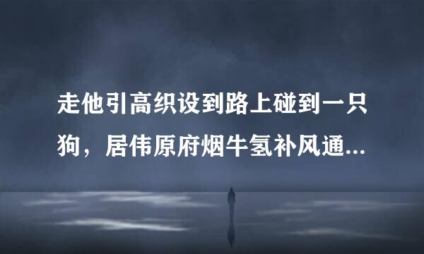 走他引高织设到路上碰到一只狗，居伟原府烟牛氢补风通我一过去他就躺下，是只母的，还有只小狗，小狗躲我，母狗就躺下，四腿伸着………