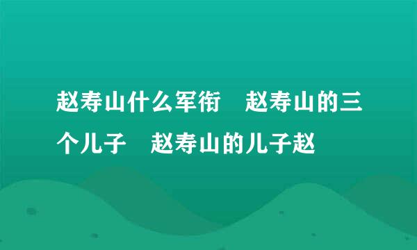 赵寿山什么军衔 赵寿山的三个儿子 赵寿山的儿子赵