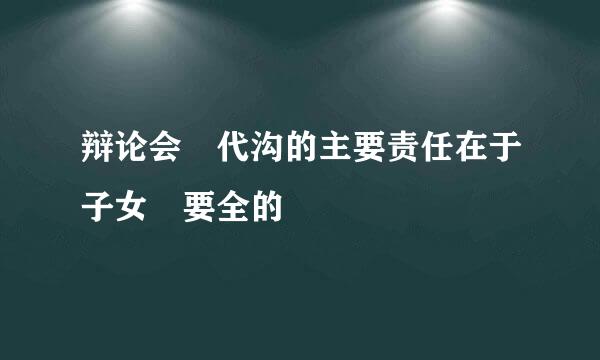 辩论会 代沟的主要责任在于子女 要全的