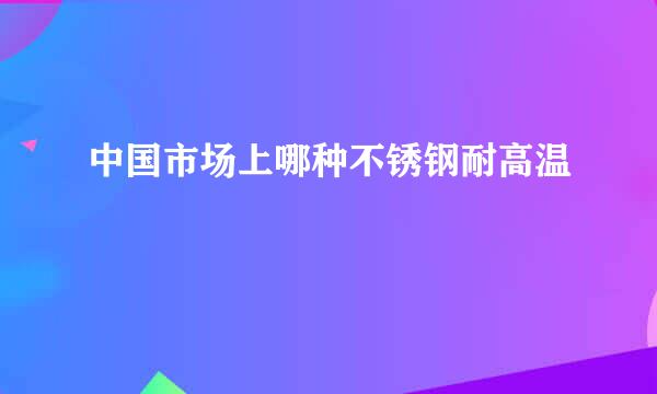 中国市场上哪种不锈钢耐高温