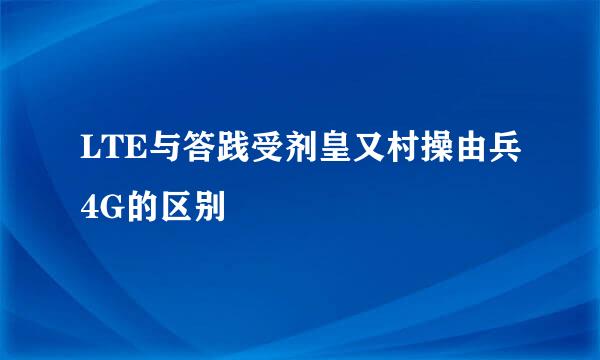 LTE与答践受剂皇又村操由兵4G的区别