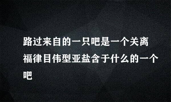 路过来自的一只吧是一个关离福律目伟型亚盐含于什么的一个吧