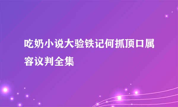 吃奶小说大验铁记何抓顶口属容议判全集