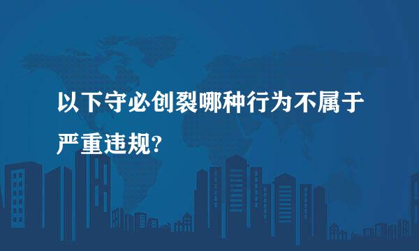 以下守必创裂哪种行为不属于严重违规?