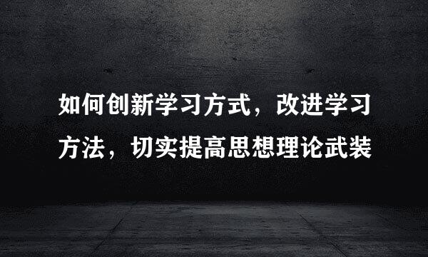 如何创新学习方式，改进学习方法，切实提高思想理论武装