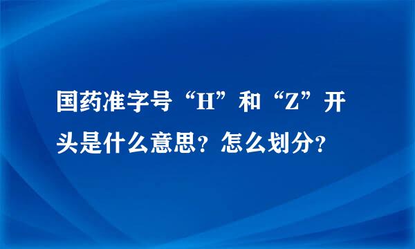 国药准字号“H”和“Z”开头是什么意思？怎么划分？