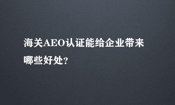 海关AEO认证能给企业带来哪些好处？