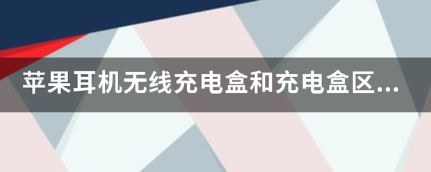 苹果耳机无线充电盒和充电盒区别情限甲考企层？