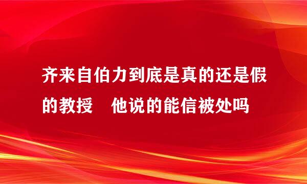 齐来自伯力到底是真的还是假的教授 他说的能信被处吗