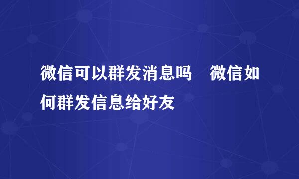 微信可以群发消息吗 微信如何群发信息给好友