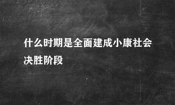 什么时期是全面建成小康社会决胜阶段