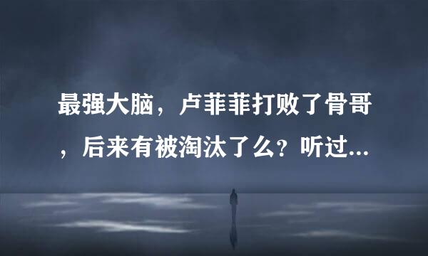 最强大脑，卢菲菲打败了骨哥，后来有被淘汰了么？听过被淘汰了，可是去哪里看