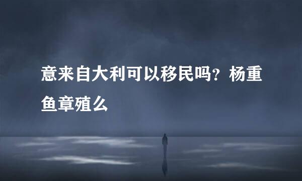 意来自大利可以移民吗？杨重鱼章殖么