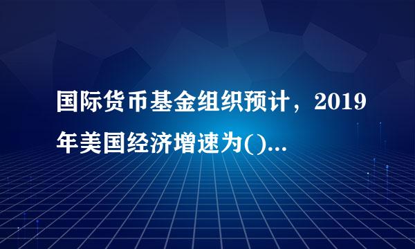 国际货币基金组织预计，2019年美国经济增速为()，较2018年下降0.4个百分点。