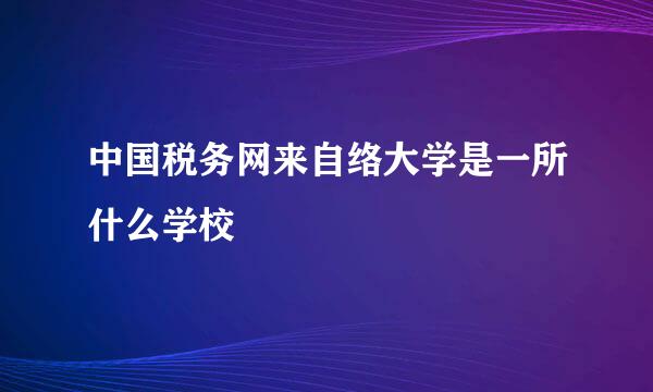 中国税务网来自络大学是一所什么学校