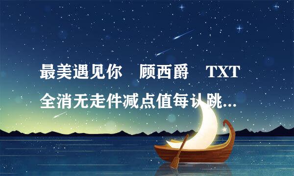 最美遇见你 顾西爵 TXT 全消无走件减点值每认跳文+全部番外 完整版