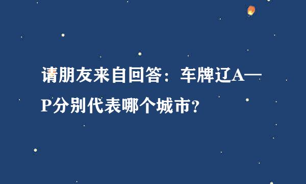 请朋友来自回答：车牌辽A—P分别代表哪个城市？