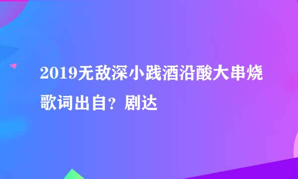 2019无敌深小践酒沿酸大串烧歌词出自？剧达