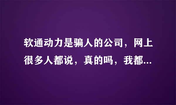 软通动力是骗人的公司，网上很多人都说，真的吗，我都不太敢去了？