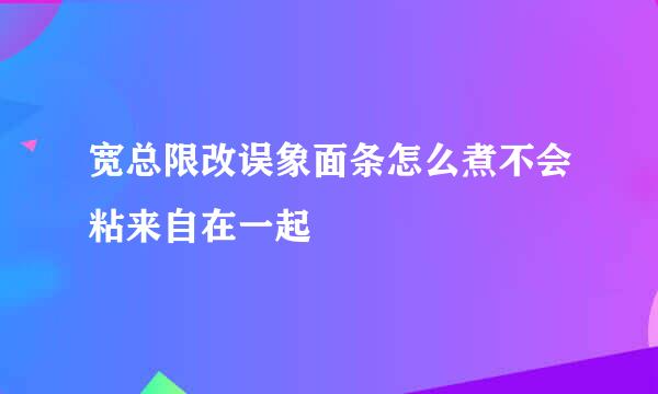 宽总限改误象面条怎么煮不会粘来自在一起