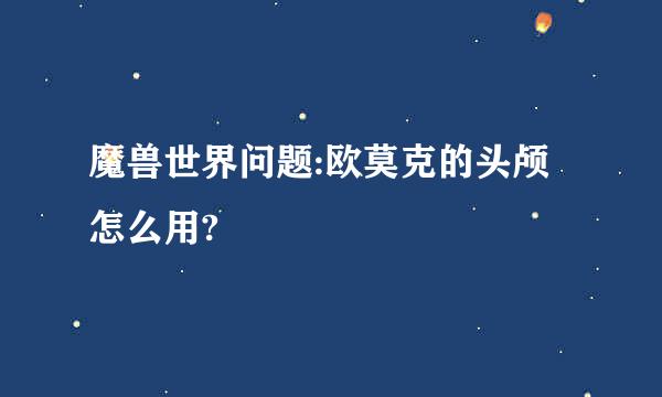 魔兽世界问题:欧莫克的头颅怎么用?