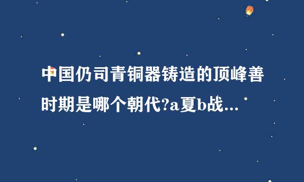 中国仍司青铜器铸造的顶峰善时期是哪个朝代?a夏b战国c周d商