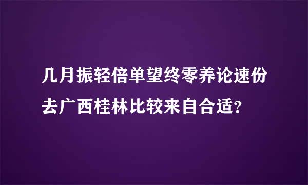 几月振轻倍单望终零养论速份去广西桂林比较来自合适？