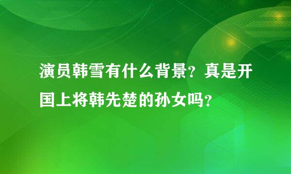 演员韩雪有什么背景？真是开国上将韩先楚的孙女吗？