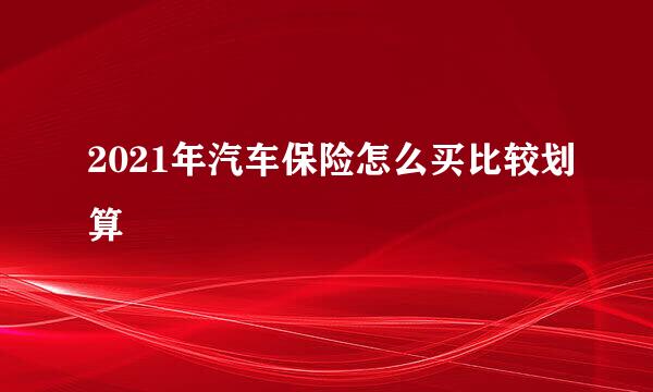 2021年汽车保险怎么买比较划算