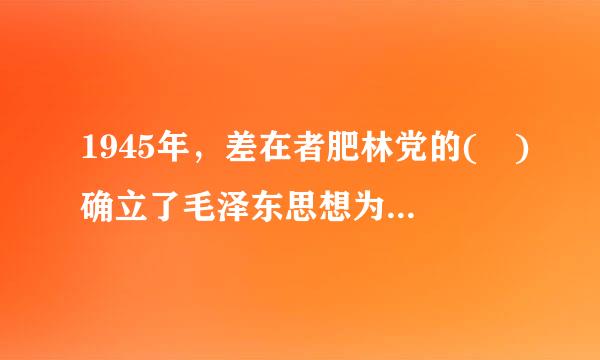 1945年，差在者肥林党的( )确立了毛泽东思想为全来自党的指导思想。