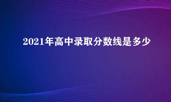 2021年高中录取分数线是多少