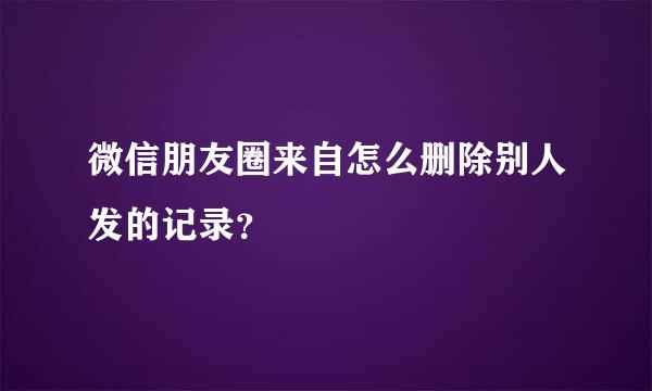 微信朋友圈来自怎么删除别人发的记录？