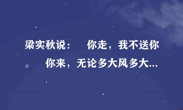 梁实秋说： 你走，我不送你。 你来，无论多大风多大雨 我都去接你 还始有徐志摩说 ： 等等 好多人际油开才此议哥说