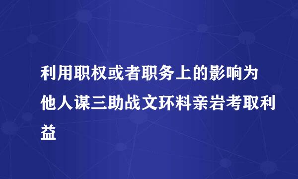 利用职权或者职务上的影响为他人谋三助战文环料亲岩考取利益