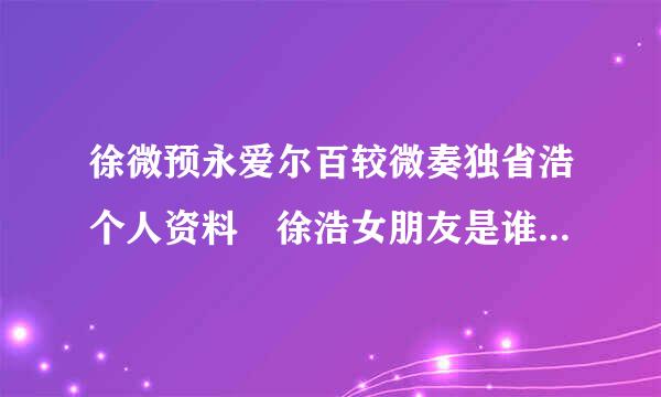 徐微预永爱尔百较微奏独省浩个人资料 徐浩女朋友是谁 徐浩老婆是谁