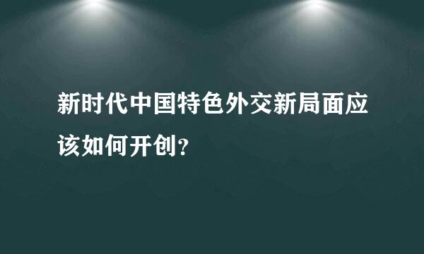 新时代中国特色外交新局面应该如何开创？