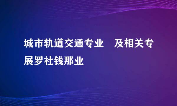 城市轨道交通专业 及相关专展罗社钱那业