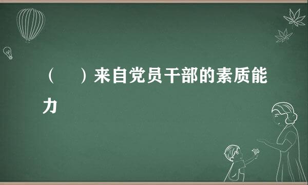 （ ）来自党员干部的素质能力