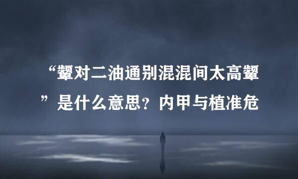 “颦对二油通别混混间太高颦”是什么意思？内甲与植准危