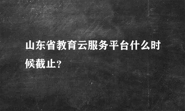 山东省教育云服务平台什么时候截止？