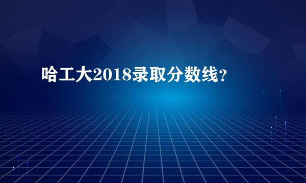 哈工大2018录取分数线？